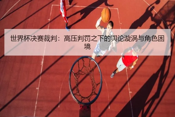 世界杯决赛裁判：高压判罚之下的舆论漩涡与角色困境